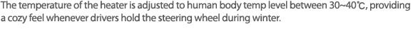 겨울철 운전자가 핸들을 잡을때, 체온과 비슷한 온도인 약 35~40℃를 유지 시켜줌으로서, 따뜻하고 포근함을 느낄 수 있는 핸들 히팅 시스템.