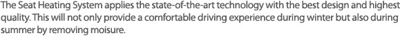 열선 시트는 겨울철 따뜻하고 포근한 느낌을 주는 운전환경 뿐 아니라 여름철 시트내에 습기제거에도 탁월한 효과를 발휘하는 시스템.