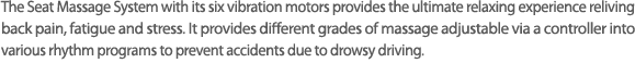 6개의 진동모터를 이용하여, 장시간 운전시 긴장되어있는 목과 등의 피로을 풀어주고 졸음운전을 예방하기 위해,다양한 리듬 프로그램을 저장한 컨트롤러를 사용하여 최상의 마사지 시스템.